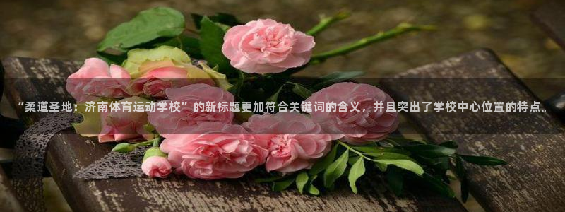 安信16官网注册：“柔道圣地：济南体育运动学校”的新标题更加符合关键词的含义，并