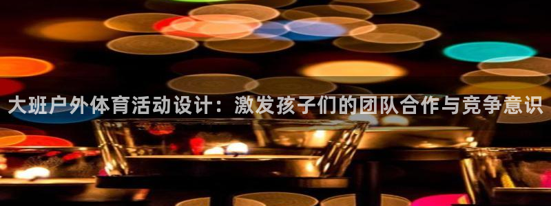 安信162平台：大班户外体育活动设计：激发孩子们的团队合作与竞争意识